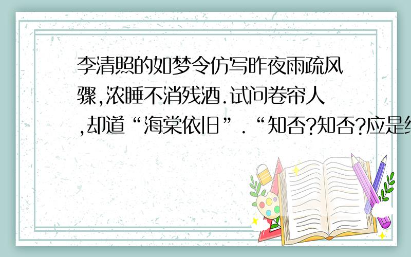 李清照的如梦令仿写昨夜雨疏风骤,浓睡不消残酒.试问卷帘人,却道“海棠依旧”.“知否?知否?应是绿肥红瘦”,仿写,可以带一