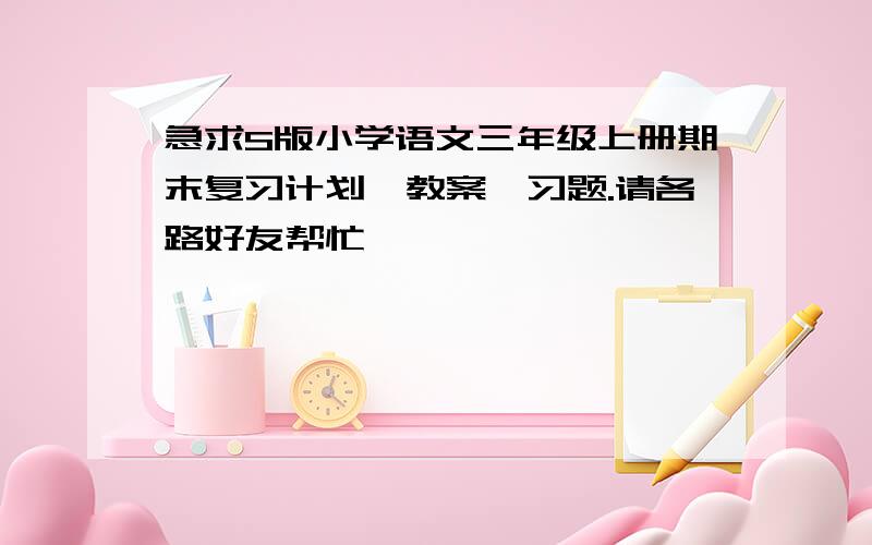 急求S版小学语文三年级上册期末复习计划、教案、习题.请各路好友帮忙,