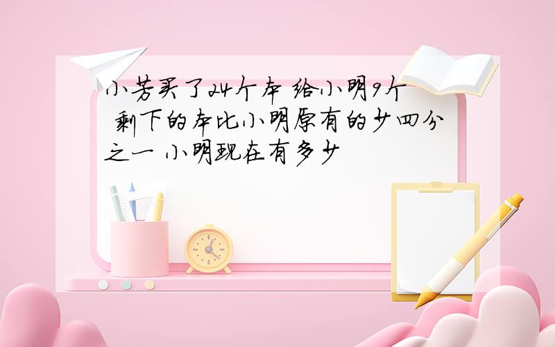 小芳买了24个本 给小明9个 剩下的本比小明原有的少四分之一 小明现在有多少