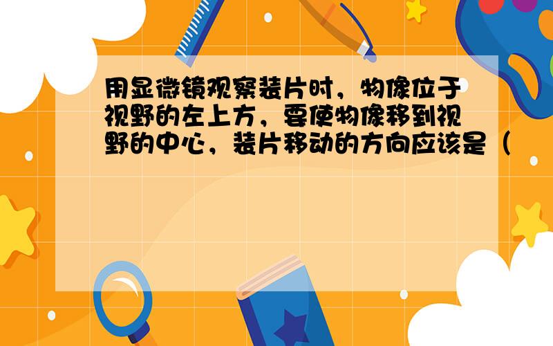 用显微镜观察装片时，物像位于视野的左上方，要使物像移到视野的中心，装片移动的方向应该是（　　）