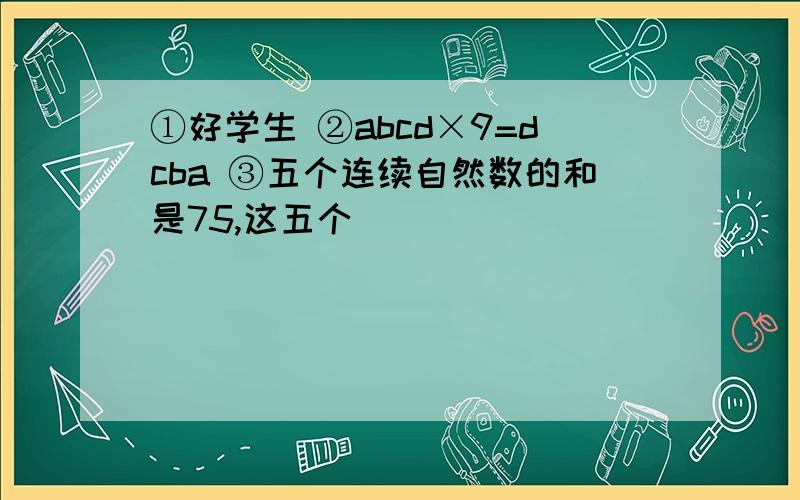 ①好学生 ②abcd×9=dcba ③五个连续自然数的和是75,这五个