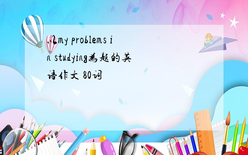 以my problems in studying为题的英语作文 80词