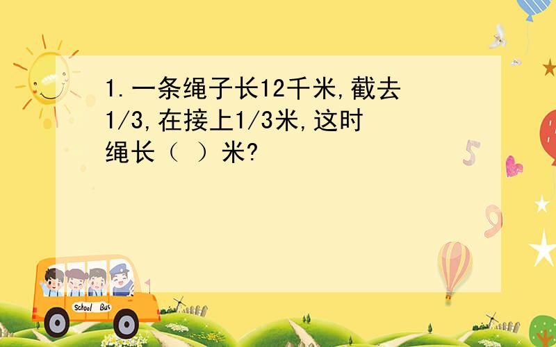 1.一条绳子长12千米,截去1/3,在接上1/3米,这时绳长（ ）米?