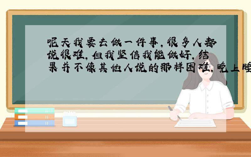 呢天我要去做一件事,很多人都说很难,但我坚信我能做好,结果并不像其他人说的那样困难,晚上睡觉的时候我回想了一下,我忽然觉