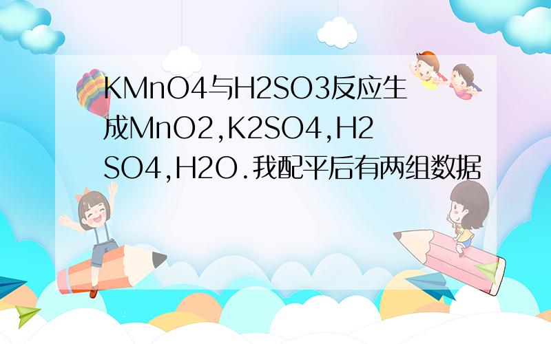 KMnO4与H2SO3反应生成MnO2,K2SO4,H2SO4,H2O.我配平后有两组数据