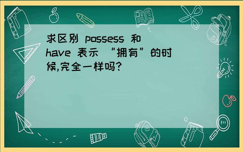 求区别 possess 和 have 表示 “拥有”的时候,完全一样吗?