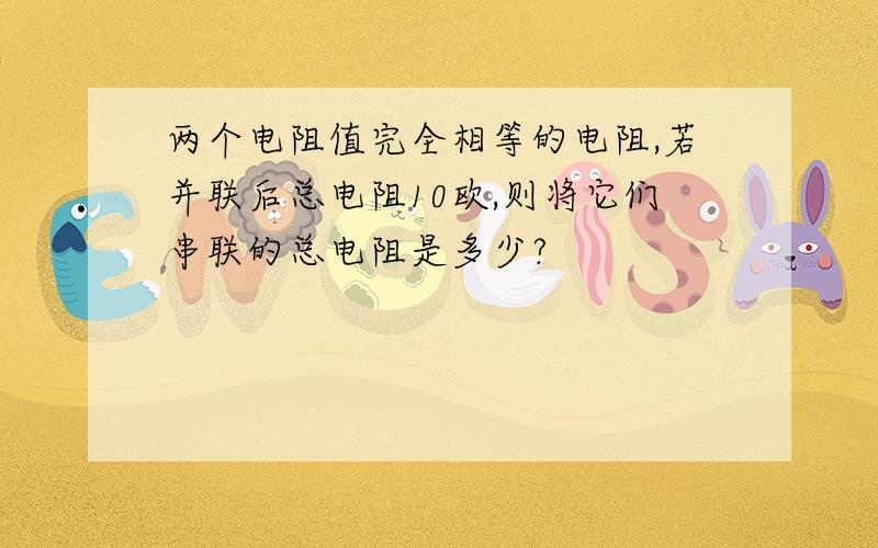 两个电阻值完全相等的电阻,若并联后总电阻10欧,则将它们串联的总电阻是多少?