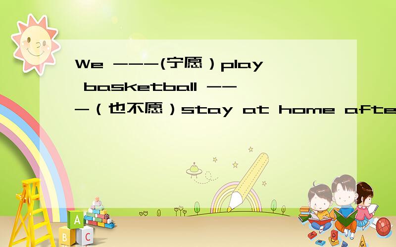 We ---(宁愿）play basketball ---（也不愿）stay at home after class.