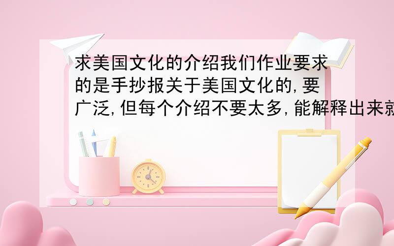 求美国文化的介绍我们作业要求的是手抄报关于美国文化的,要广泛,但每个介绍不要太多,能解释出来就行了,因为我那个就晨报大小