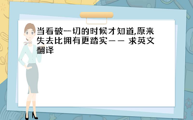 当看破一切的时候才知道,原来失去比拥有更踏实—— 求英文翻译