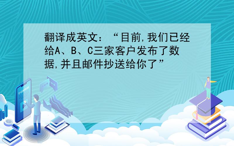 翻译成英文：“目前,我们已经给A、B、C三家客户发布了数据,并且邮件抄送给你了”