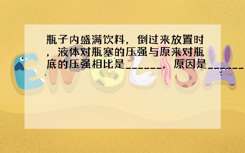 瓶子内盛满饮料，倒过来放置时，液体对瓶塞的压强与原来对瓶底的压强相比是______，原因是______．