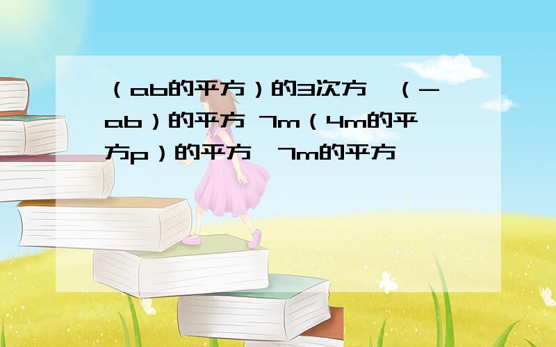 （ab的平方）的3次方÷（-ab）的平方 7m（4m的平方p）的平方÷7m的平方