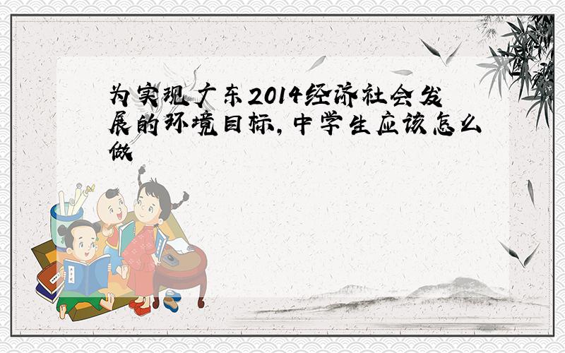 为实现广东2014经济社会发展的环境目标，中学生应该怎么做