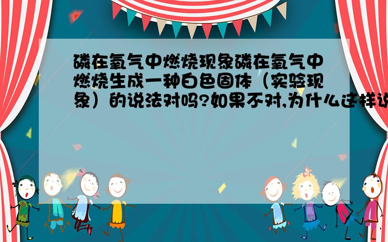 磷在氧气中燃烧现象磷在氧气中燃烧生成一种白色固体（实验现象）的说法对吗?如果不对,为什么这样说不对?如果是一楼说的这样说