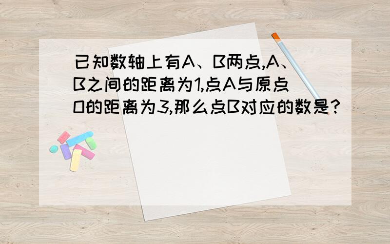 已知数轴上有A、B两点,A、B之间的距离为1,点A与原点O的距离为3,那么点B对应的数是?