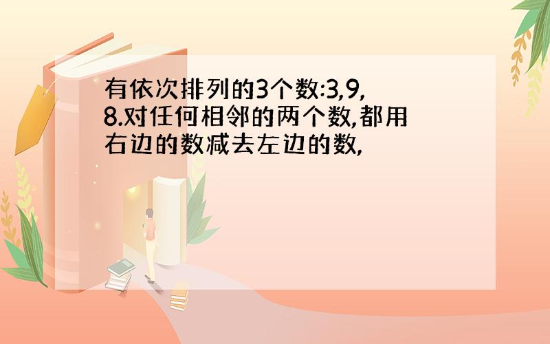 有依次排列的3个数:3,9,8.对任何相邻的两个数,都用右边的数减去左边的数,