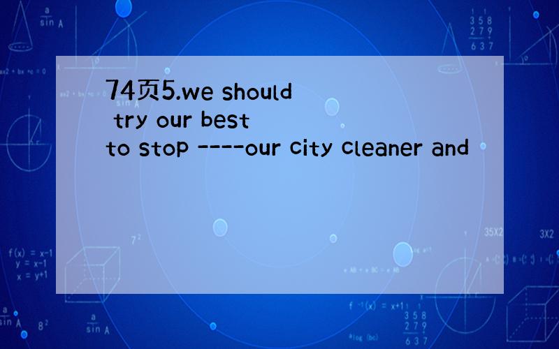 74页5.we should try our best to stop ----our city cleaner and