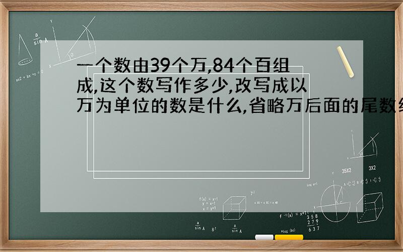 一个数由39个万,84个百组成,这个数写作多少,改写成以万为单位的数是什么,省略万后面的尾数约是多少?