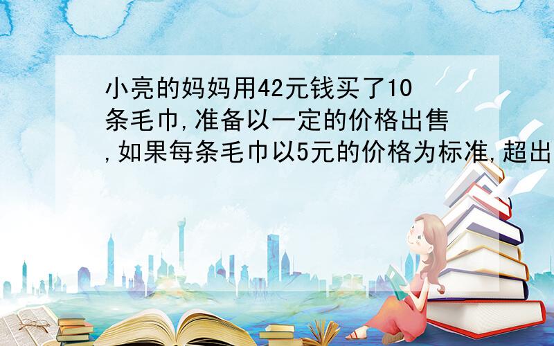 小亮的妈妈用42元钱买了10条毛巾,准备以一定的价格出售,如果每条毛巾以5元的价格为标准,超出的记作正数,不足的记作负数