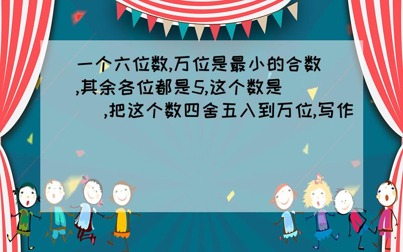 一个六位数,万位是最小的合数,其余各位都是5,这个数是（ ）,把这个数四舍五入到万位,写作（ ）