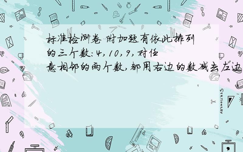 标准检测卷 附加题有依此排列的三个数：4,10,9,对任意相邻的两个数,都用右边的数减去左边的数,所得之差写在这两个数之