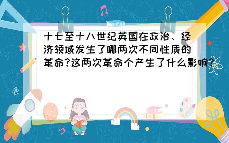 十七至十八世纪英国在政治、经济领域发生了哪两次不同性质的革命?这两次革命个产生了什么影响?