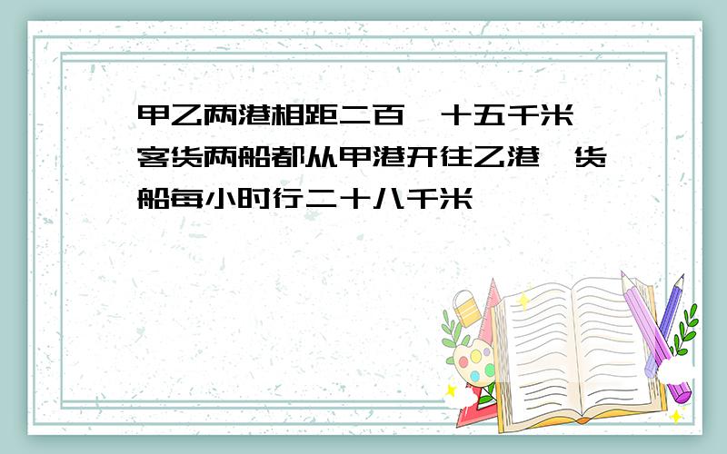 甲乙两港相距二百一十五千米,客货两船都从甲港开往乙港,货船每小时行二十八千米