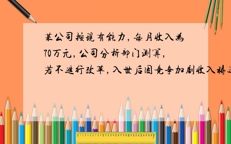 某公司按现有能力，每月收入为70万元，公司分析部门测算，若不进行改革，入世后因竞争加剧收入将逐月减少．分析测算得入世第一