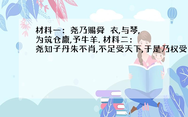 材料一：尧乃赐舜絺衣,与琴,为筑仓廪,予牛羊. 材料二：尧知子丹朱不肖,不足受天下,于是乃权受舜,舜