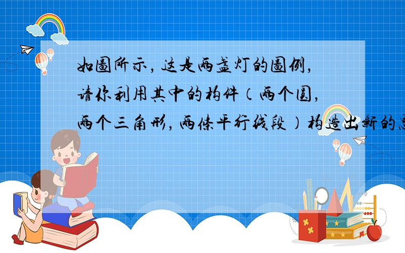 如图所示，这是两盏灯的图例，请你利用其中的构件（两个圆，两个三角形，两条平行线段）构造出新的思路独特而且有意义的图形，并