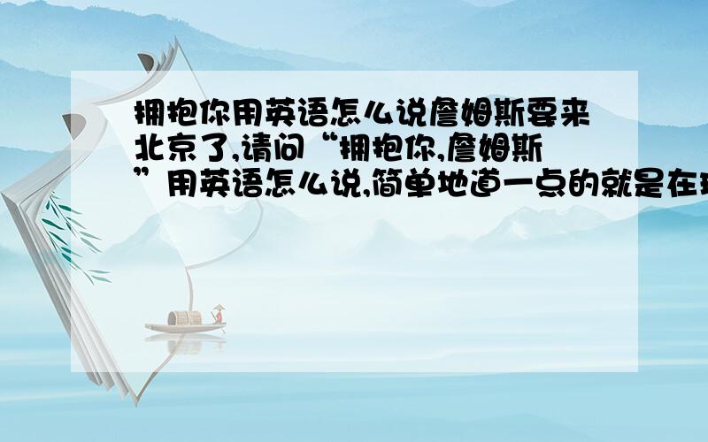 拥抱你用英语怎么说詹姆斯要来北京了,请问“拥抱你,詹姆斯”用英语怎么说,简单地道一点的就是在球场上可以喊出来的，但不要是