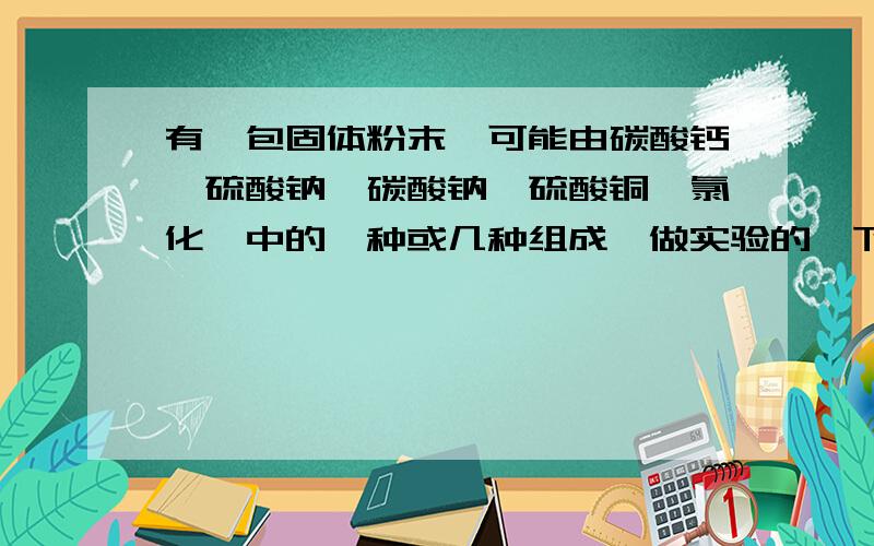 有一包固体粉末,可能由碳酸钙、硫酸钠、碳酸钠、硫酸铜、氯化钡中的一种或几种组成,做实验的一下结果1、此固体粉末加到水中,