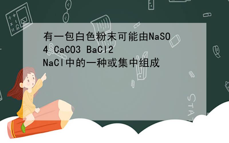 有一包白色粉末可能由NaSO4 CaCO3 BaCl2 NaCl中的一种或集中组成