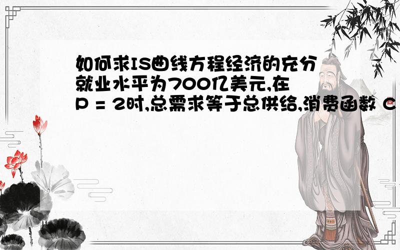 如何求IS曲线方程经济的充分就业水平为700亿美元,在 P = 2时,总需求等于总供给,消费函数 C = 30 + 0.