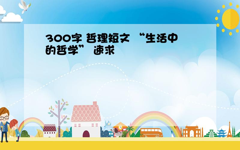 300字 哲理短文 “生活中的哲学” 速求