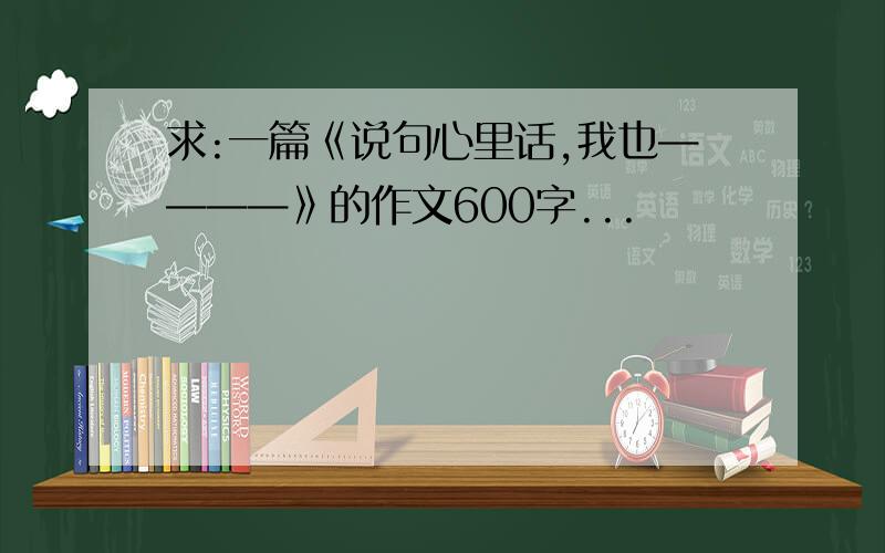 求:一篇《说句心里话,我也————》的作文600字...