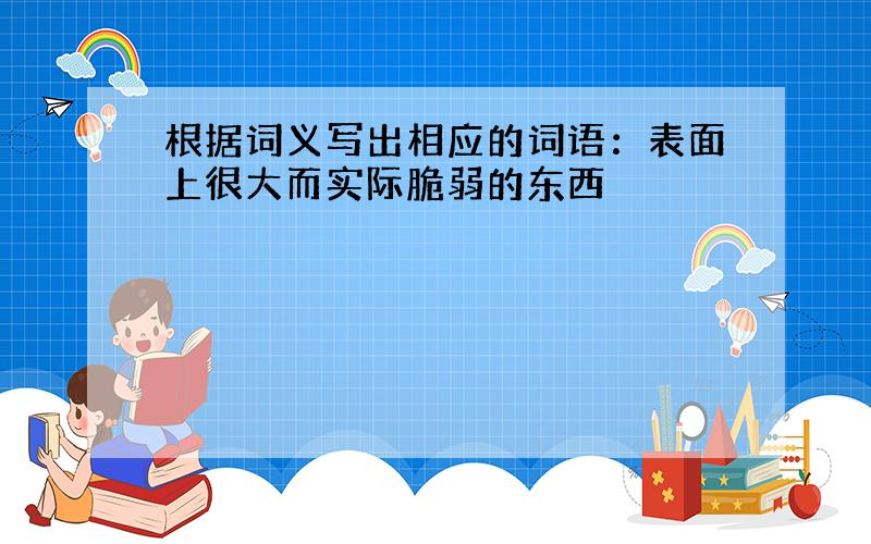 根据词义写出相应的词语：表面上很大而实际脆弱的东西