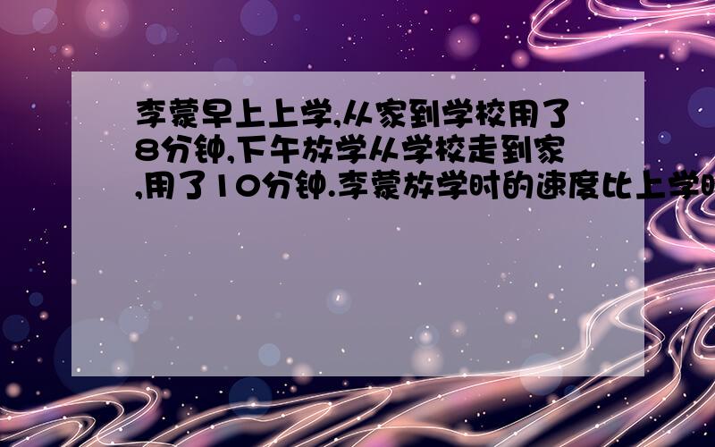 李蒙早上上学,从家到学校用了8分钟,下午放学从学校走到家,用了10分钟.李蒙放学时的速度比上学时慢百分之