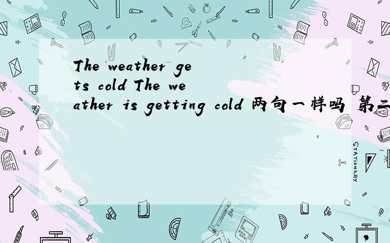 The weather gets cold The weather is getting cold 两句一样吗 第二句怎