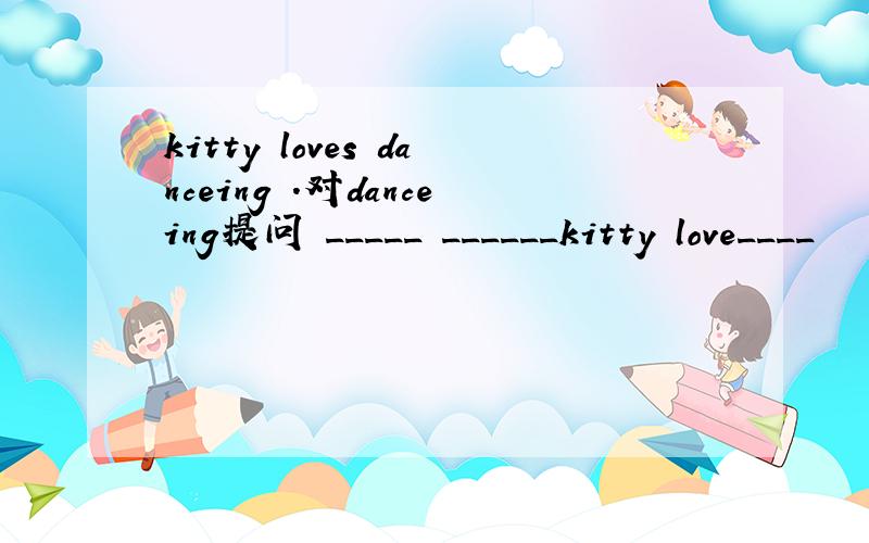 kitty loves danceing .对danceing提问 _____ ______kitty love____