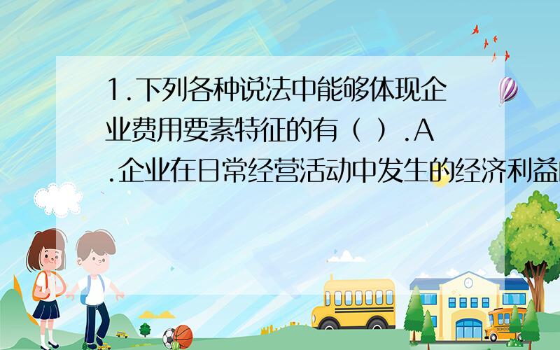 1.下列各种说法中能够体现企业费用要素特征的有（ ）.A.企业在日常经营活动中发生的经济利益的流出 B.