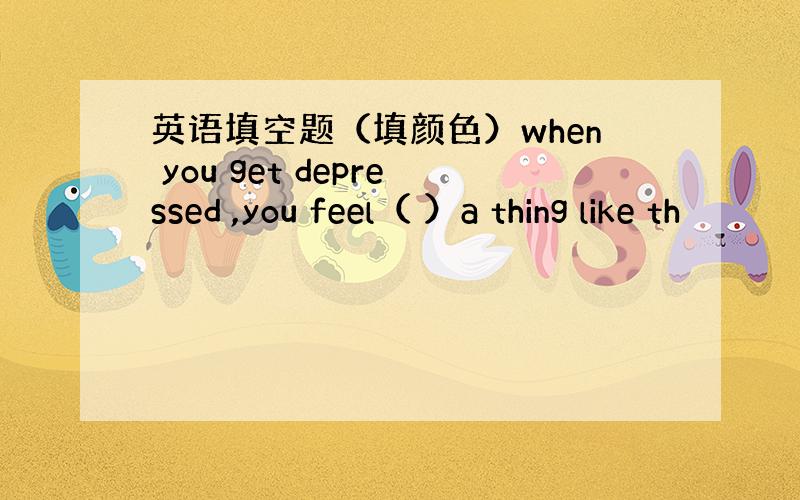 英语填空题（填颜色）when you get depressed ,you feel（ ）a thing like th