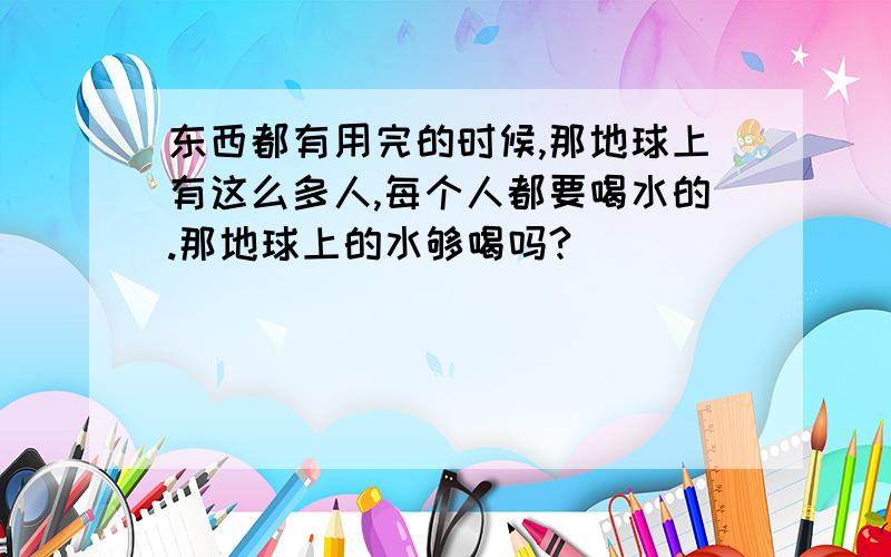 东西都有用完的时候,那地球上有这么多人,每个人都要喝水的.那地球上的水够喝吗?