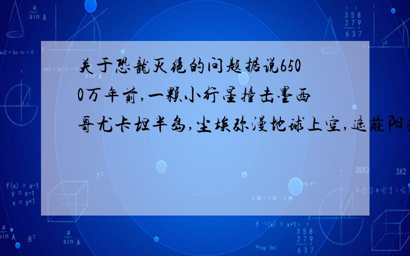 关于恐龙灭绝的问题据说6500万年前,一颗小行星撞击墨西哥尤卡坦半岛,尘埃弥漫地球上空,遮蔽阳光,造成大量植物和动物灭亡