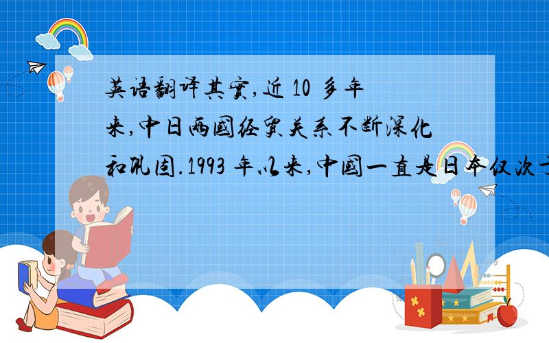 英语翻译其实,近 10 多年来,中日两国经贸关系不断深化和巩固.1993 年以来,中国一直是日本仅次于美国的第二大贸易伙