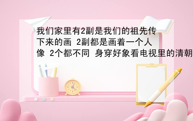 我们家里有2副是我们的祖先传下来的画 2副都是画着一个人像 2个都不同 身穿好象看电视里的清朝那些官穿的衣服一样.我想问