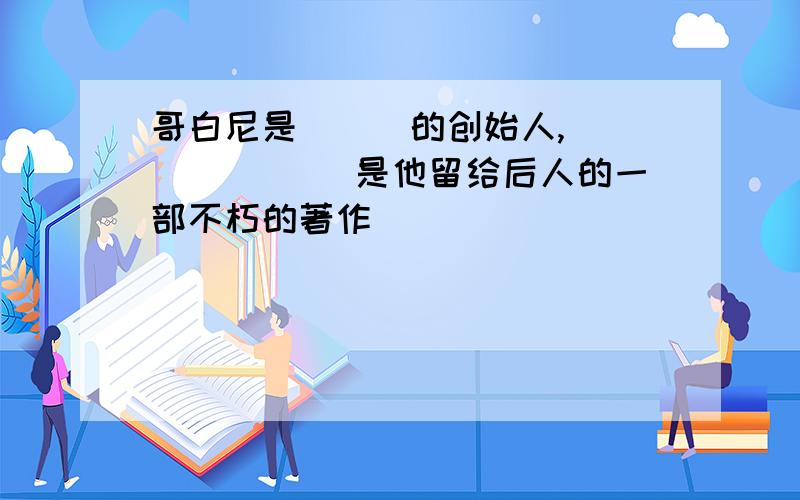 哥白尼是___的创始人,_______ 是他留给后人的一部不朽的著作