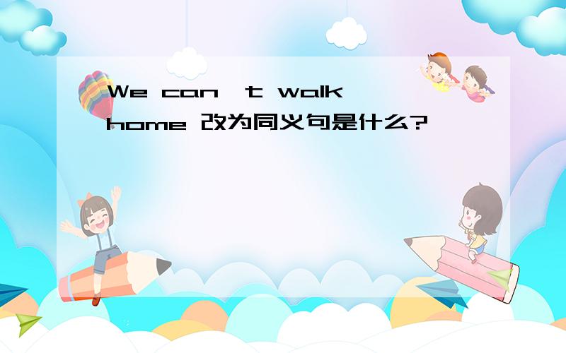 We can't walk home 改为同义句是什么?