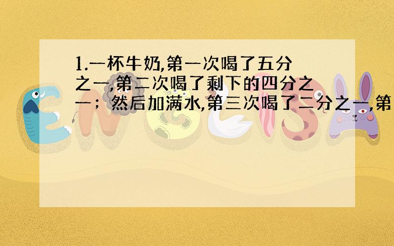 1.一杯牛奶,第一次喝了五分之一,第二次喝了剩下的四分之一；然后加满水,第三次喝了二分之一,第四次喝了三分之一,这是杯子